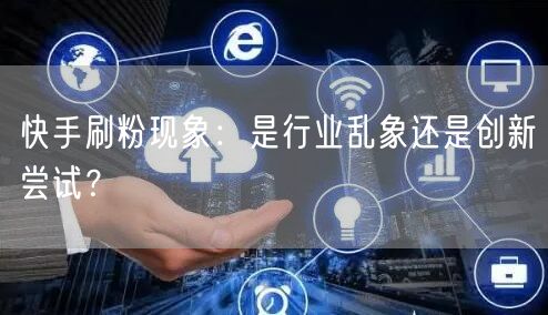 快手刷粉现象：是行业乱象还是创新尝试？