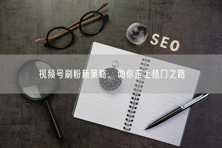 视频号刷粉新策略，助你走上热门之路