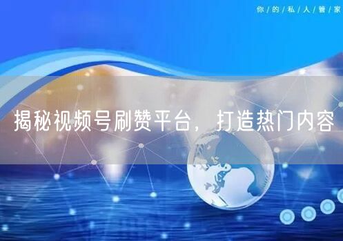 揭秘视频号刷赞平台，打造热门内容